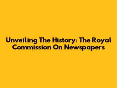 Unveiling The History: The Royal Commission On Newspapers