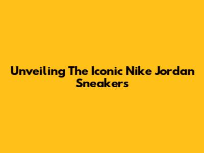 Unveiling The Iconic Nike Jordan Sneakers