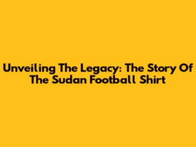 Unveiling The Legacy: The Story Of The Sudan Football Shirt