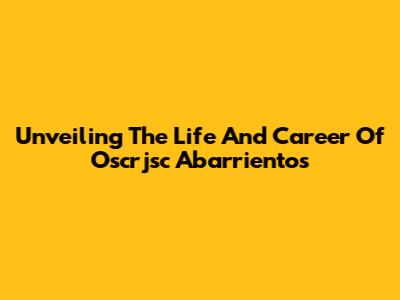 Unveiling The Life And Career Of Oscrjsc Abarrientos