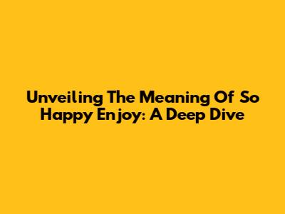 Unveiling The Meaning Of 'So Happy Enjoy': A Deep Dive