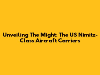 Unveiling The Might: The US Nimitz-Class Aircraft Carriers