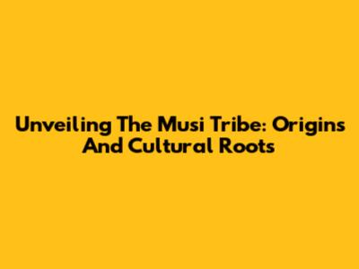 Unveiling The Musi Tribe: Origins And Cultural Roots