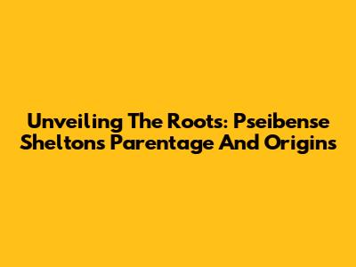Unveiling The Roots: Pseibense Shelton's Parentage And Origins