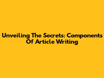 Unveiling The Secrets: Components Of Article Writing