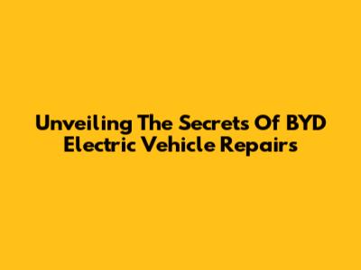 Unveiling The Secrets Of BYD Electric Vehicle Repairs