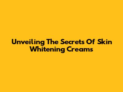 Unveiling The Secrets Of Skin Whitening Creams