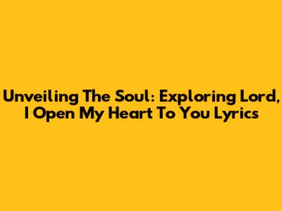 Unveiling The Soul: Exploring 'Lord, I Open My Heart To You' Lyrics