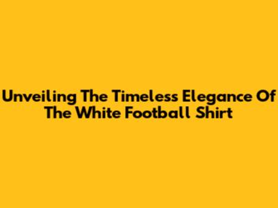 Unveiling The Timeless Elegance Of The White Football Shirt