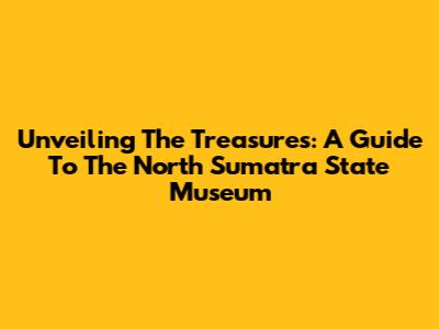 Unveiling The Treasures: A Guide To The North Sumatra State Museum