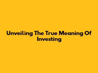 Unveiling The True Meaning Of Investing