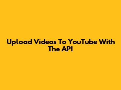 Upload Videos To YouTube With The API