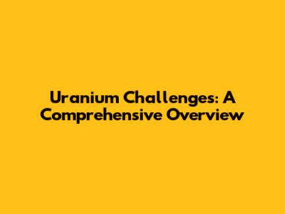 Uranium Challenges: A Comprehensive Overview