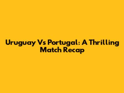 Uruguay Vs Portugal: A Thrilling Match Recap