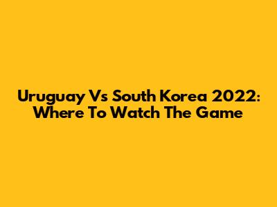 Uruguay Vs South Korea 2022: Where To Watch The Game