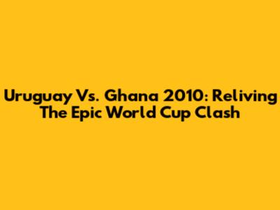 Uruguay Vs. Ghana 2010: Reliving The Epic World Cup Clash