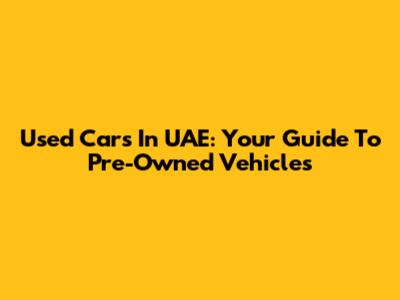 Used Cars In UAE: Your Guide To Pre-Owned Vehicles