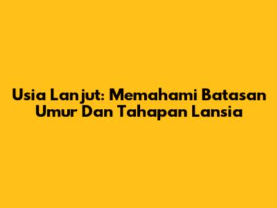 Usia Lanjut: Memahami Batasan Umur Dan Tahapan Lansia