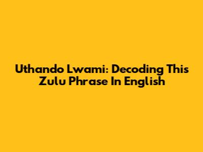 Uthando Lwami: Decoding This Zulu Phrase In English
