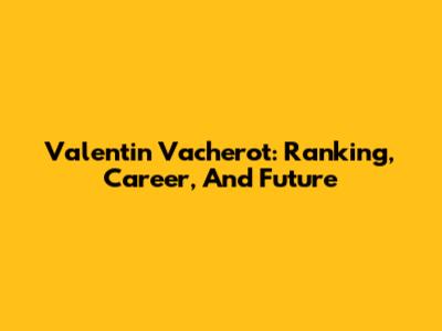 Valentin Vacherot: Ranking, Career, And Future
