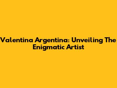 Valentina Argentina: Unveiling The Enigmatic Artist