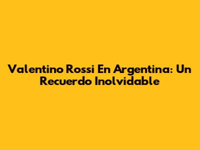 Valentino Rossi En Argentina: Un Recuerdo Inolvidable