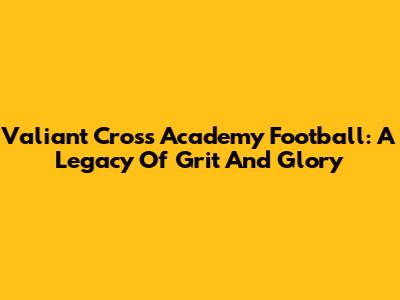 Valiant Cross Academy Football: A Legacy Of Grit And Glory