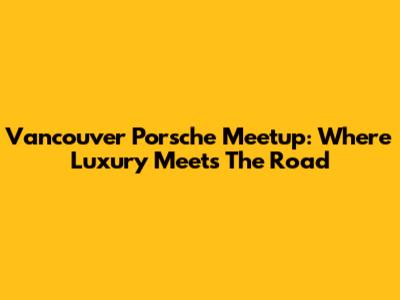 Vancouver Porsche Meetup: Where Luxury Meets The Road