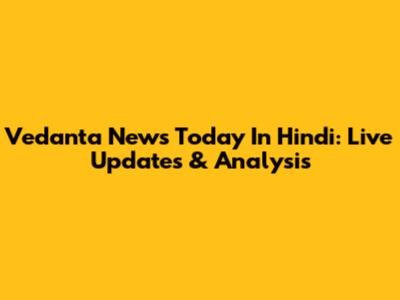 Vedanta News Today In Hindi: Live Updates & Analysis