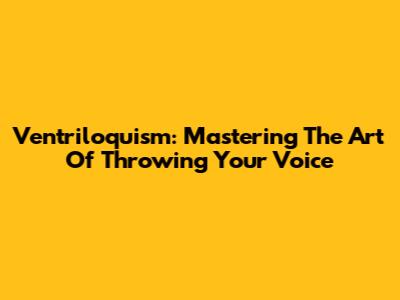 Ventriloquism: Mastering The Art Of Throwing Your Voice