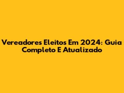 Vereadores Eleitos Em 2024: Guia Completo E Atualizado