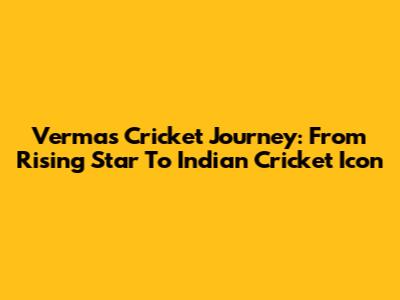 Verma's Cricket Journey: From Rising Star To Indian Cricket Icon