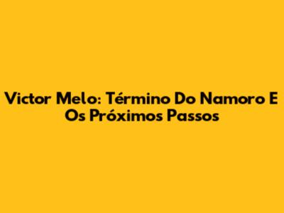 Victor Melo: Término Do Namoro E Os Próximos Passos