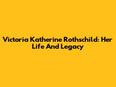 Victoria Katherine Rothschild: Her Life And Legacy