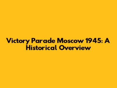Victory Parade Moscow 1945: A Historical Overview