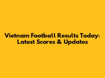 Vietnam Football Results Today: Latest Scores & Updates