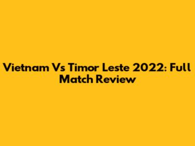 Vietnam Vs Timor Leste 2022: Full Match Review