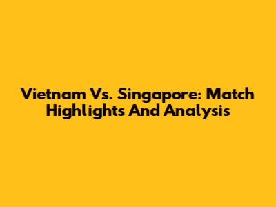 Vietnam Vs. Singapore: Match Highlights And Analysis