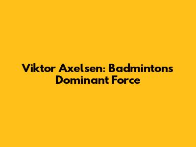 Viktor Axelsen: Badminton's Dominant Force