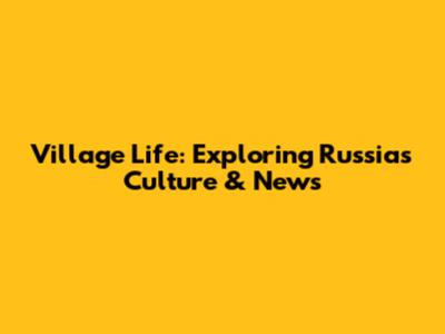 Village Life: Exploring Russia's Culture & News