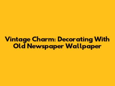 Vintage Charm: Decorating With Old Newspaper Wallpaper