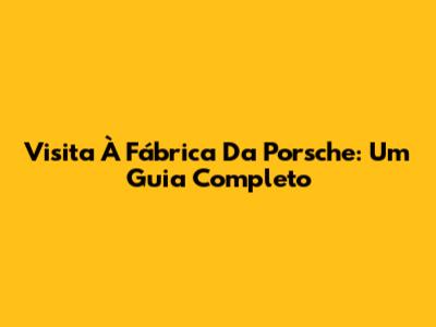 Visita À Fábrica Da Porsche: Um Guia Completo