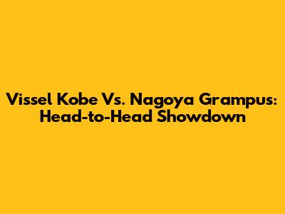 Vissel Kobe Vs. Nagoya Grampus: Head-to-Head Showdown