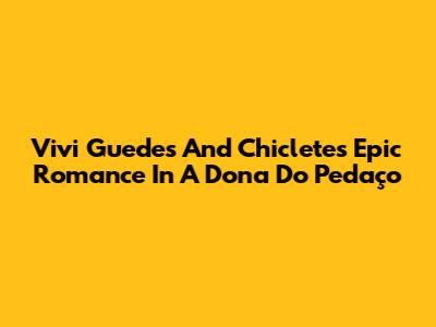 Vivi Guedes And Chiclete's Epic Romance In 'A Dona Do Pedaço'