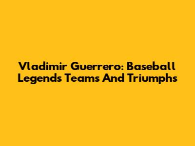 Vladimir Guerrero: Baseball Legend's Teams And Triumphs
