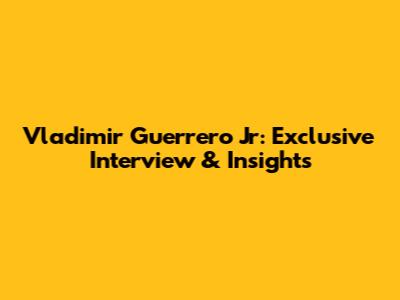 Vladimir Guerrero Jr: Exclusive Interview & Insights