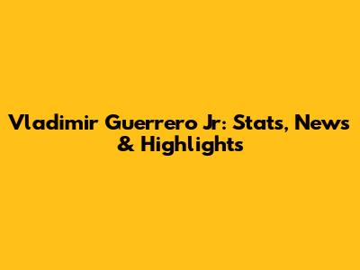 Vladimir Guerrero Jr: Stats, News & Highlights