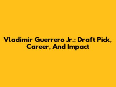Vladimir Guerrero Jr.: Draft Pick, Career, And Impact