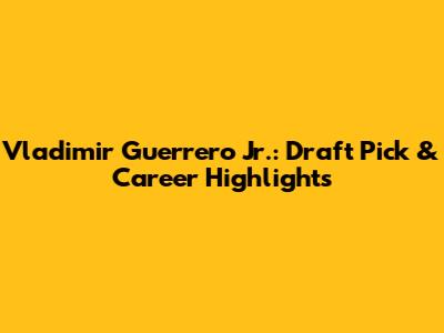 Vladimir Guerrero Jr.: Draft Pick & Career Highlights