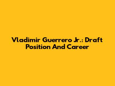 Vladimir Guerrero Jr.: Draft Position And Career